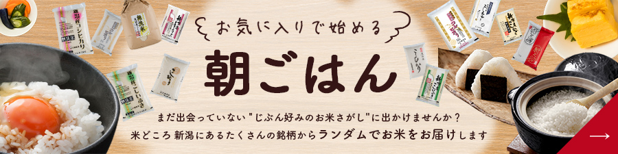 お気に入りで始める 朝ごはん まだ出会っていない”じぶん好みのお米さがし”に出かけませんか? 米どころ 新潟にあるたくさんの銘柄からランダムでお米をお届けします 「好き」に出会える福袋米はこちら